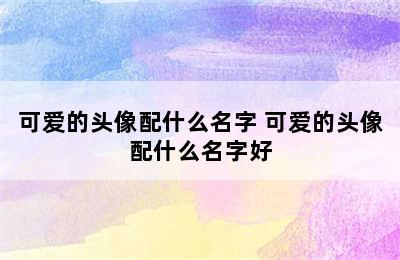 可爱的头像配什么名字 可爱的头像配什么名字好